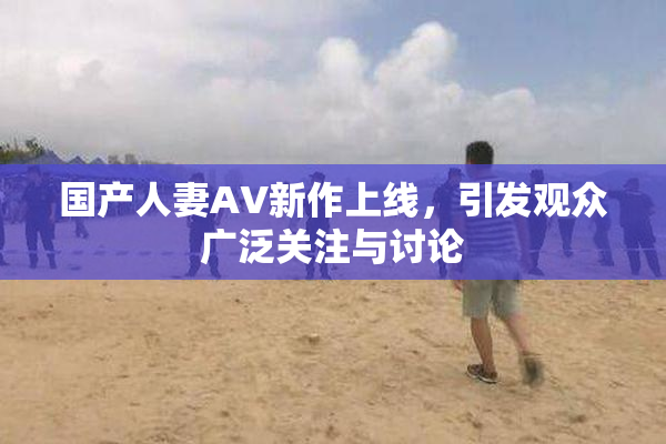 国产人妻AV新作上线，引发观众广泛关注与讨论