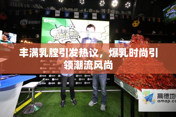 丰满乳膛引发热议，爆乳时尚引领潮流风尚