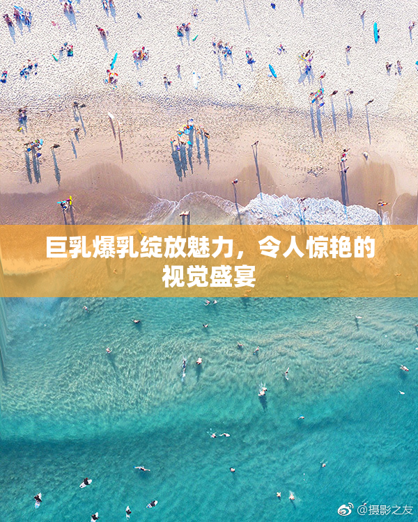 巨乳爆乳绽放魅力，令人惊艳的视觉盛宴