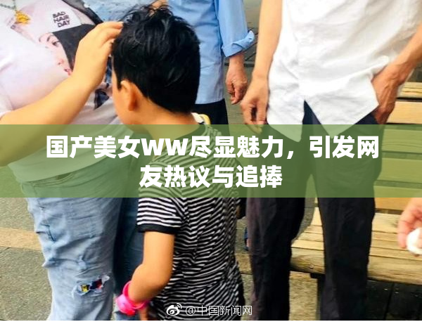 国产美女WW尽显魅力，引发网友热议与追捧