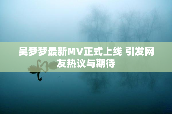 吴梦梦最新MV正式上线 引发网友热议与期待