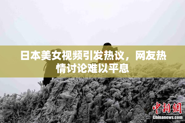 日本美女视频引发热议，网友热情讨论难以平息