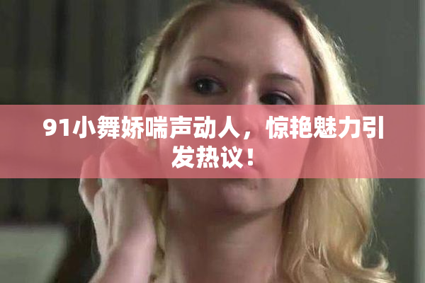 91小舞娇喘声动人，惊艳魅力引发热议！