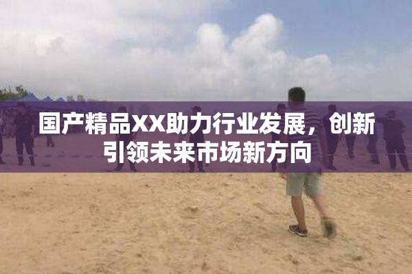 国产精品XX助力行业发展，创新引领未来市场新方向
