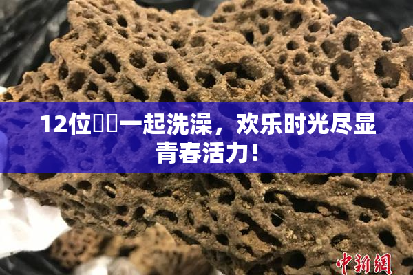 12位妺妺一起洗澡，欢乐时光尽显青春活力！