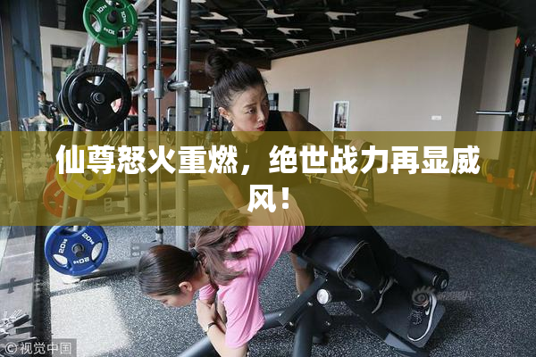 仙尊怒火重燃，绝世战力再显威风！