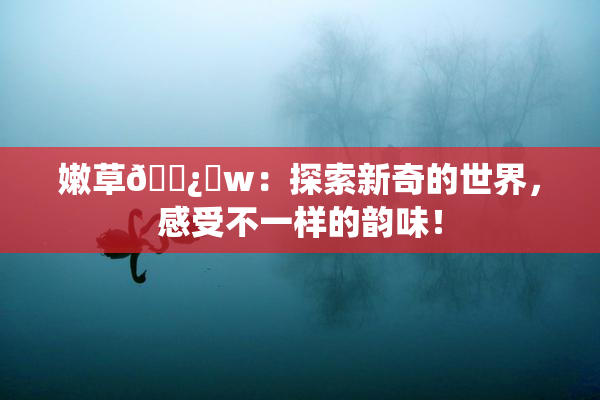 嫩草🌿‌w：探索新奇的世界，感受不一样的韵味！