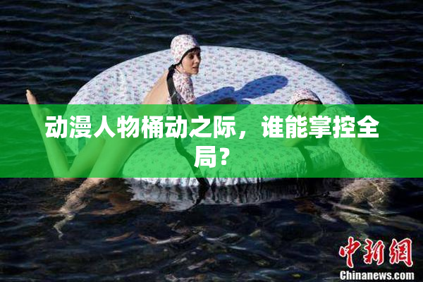 动漫人物桶动之际，谁能掌控全局？