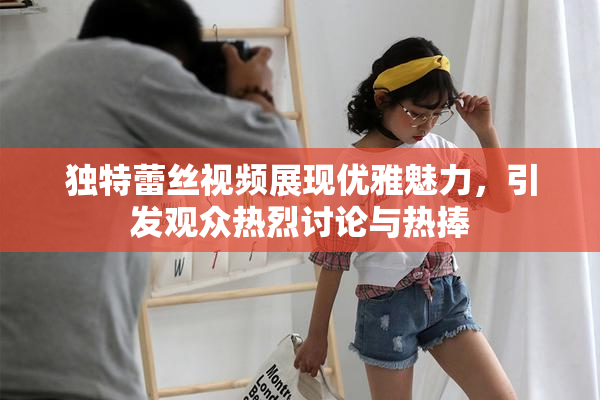 独特蕾丝视频展现优雅魅力，引发观众热烈讨论与热捧