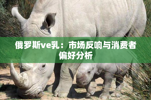 俄罗斯ve乳：市场反响与消费者偏好分析