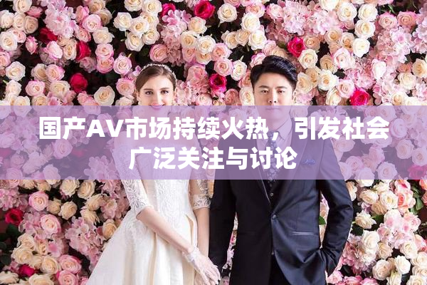 国产AV市场持续火热，引发社会广泛关注与讨论
