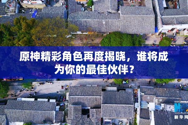 原神精彩角色再度揭晓，谁将成为你的最佳伙伴？