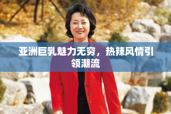 亚洲巨乳魅力无穷，热辣风情引领潮流