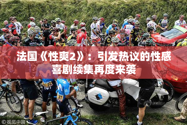 法国《性爽2》：引发热议的性感喜剧续集再度来袭