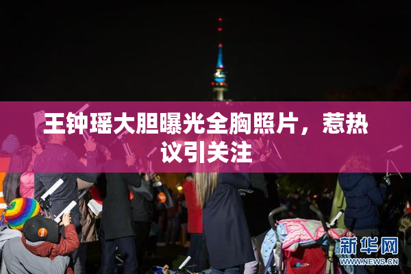 王钟瑶大胆曝光全胸照片，惹热议引关注