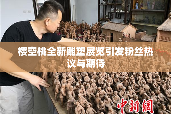 樱空桃全新雕塑展览引发粉丝热议与期待