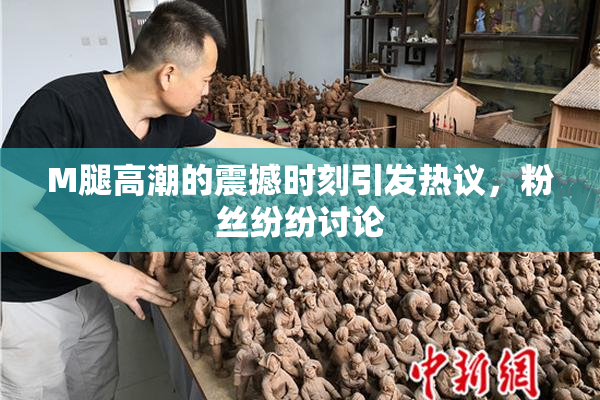 M腿高潮的震撼时刻引发热议，粉丝纷纷讨论