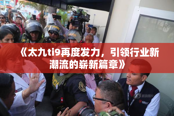 《太九ti9再度发力，引领行业新潮流的崭新篇章》