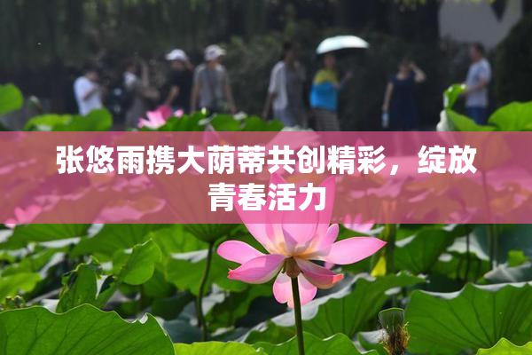 张悠雨携大荫蒂共创精彩，绽放青春活力