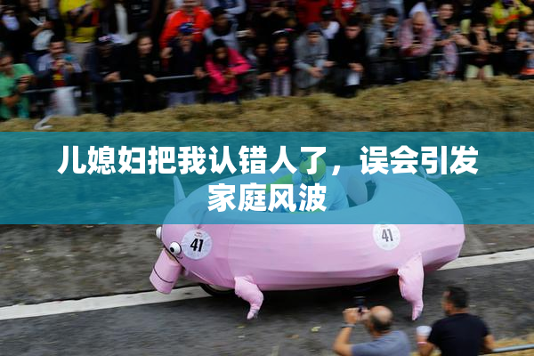 儿媳妇把我认错人了，误会引发家庭风波