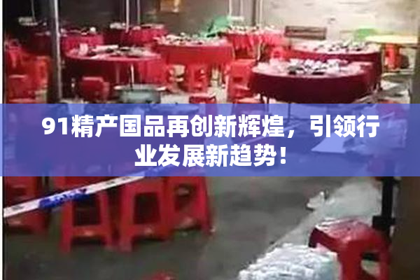 91精产国品再创新辉煌，引领行业发展新趋势！