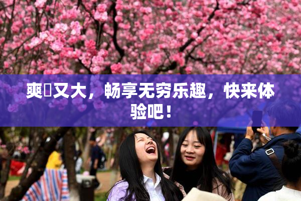 爽擼又大，畅享无穷乐趣，快来体验吧！