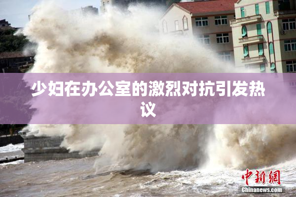 少妇在办公室的激烈对抗引发热议
