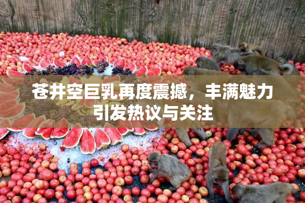 苍井空巨乳再度震撼，丰满魅力引发热议与关注