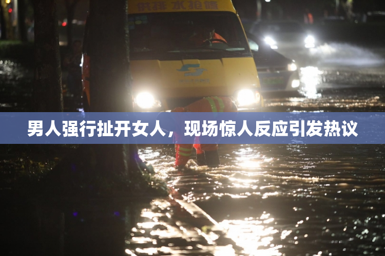男人强行扯开女人，现场惊人反应引发热议
