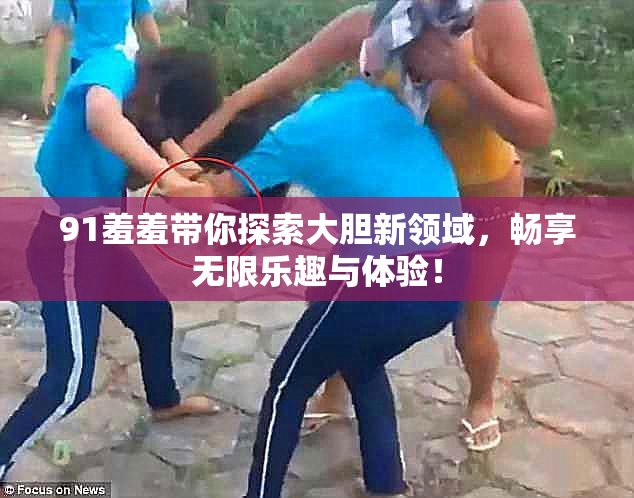 91羞羞带你探索大胆新领域，畅享无限乐趣与体验！