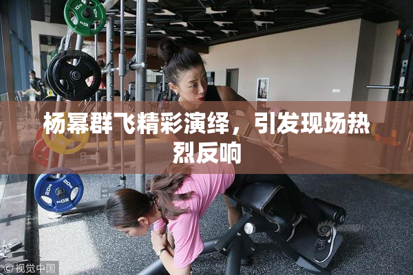 杨幂群飞精彩演绎，引发现场热烈反响