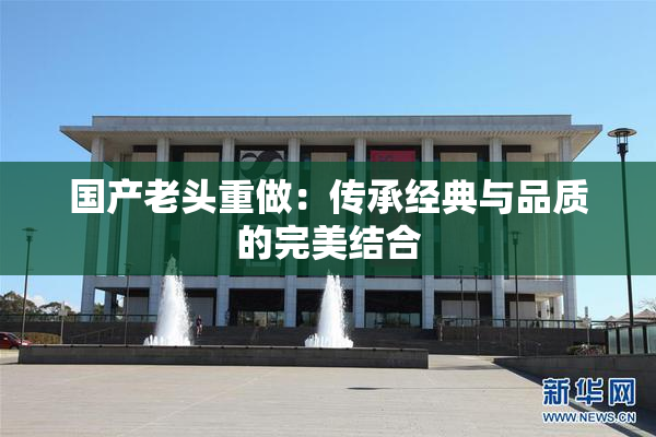 国产老头重做：传承经典与品质的完美结合