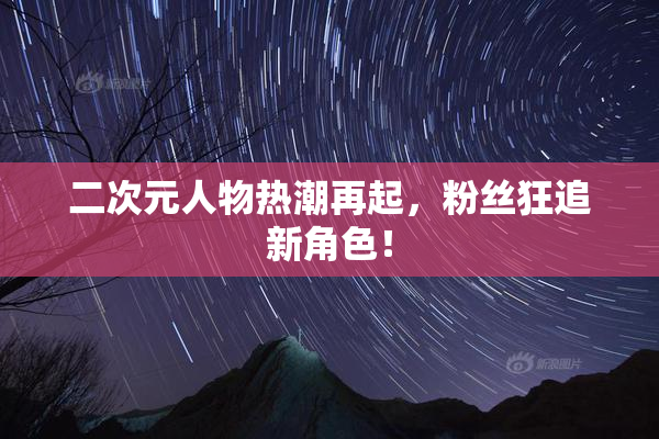 二次元人物热潮再起，粉丝狂追新角色！