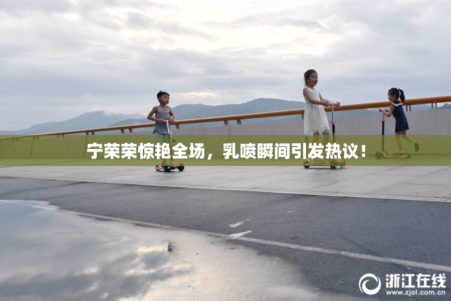 宁荣荣惊艳全场，乳喷瞬间引发热议！