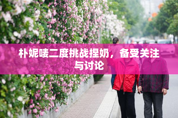 朴妮唛二度挑战捏奶，备受关注与讨论