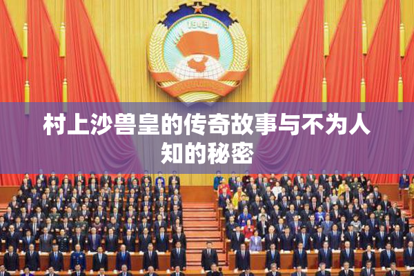 村上沙兽皇的传奇故事与不为人知的秘密