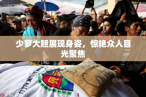 少萝大胆展现身姿，惊艳众人目光聚焦