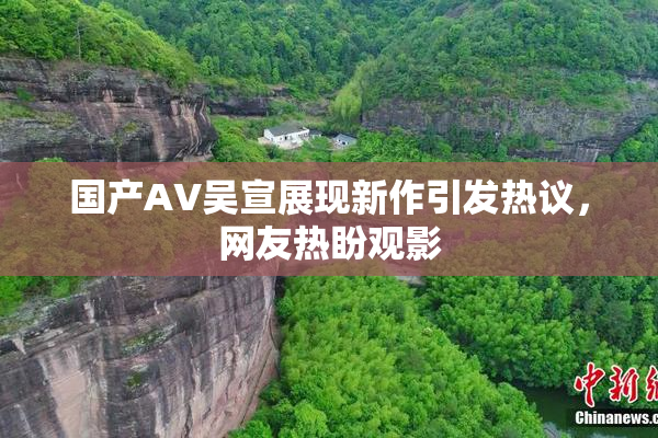 国产AV吴宣展现新作引发热议，网友热盼观影