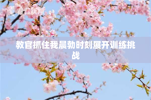 教官抓住我晨勃时刻展开训练挑战