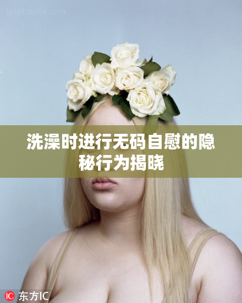 洗澡时进行无码自慰的隐秘行为揭晓