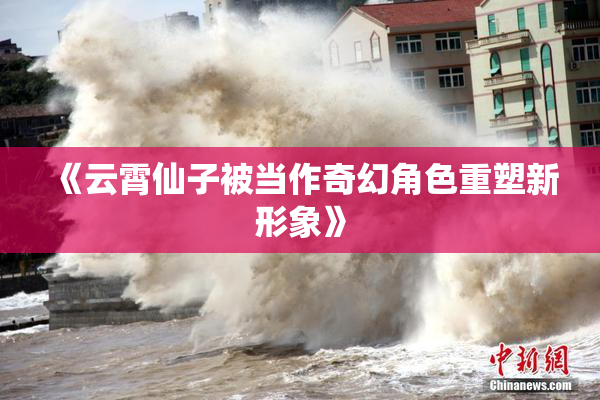 《云霄仙子被当作奇幻角色重塑新形象》
