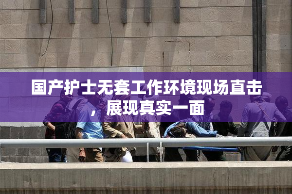 国产护士无套工作环境现场直击，展现真实一面