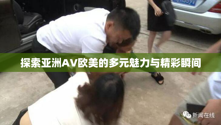 探索亚洲AV欧美的多元魅力与精彩瞬间