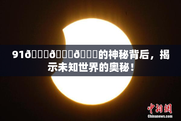 91🍆🍑🔞的神秘背后，揭示未知世界的奥秘！