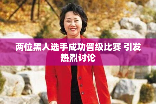 两位黑人选手成功晋级比赛 引发热烈讨论