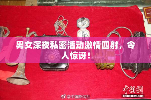 男女深夜私密活动激情四射，令人惊讶！