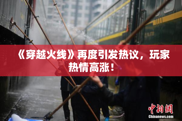 《穿越火线》再度引发热议，玩家热情高涨！