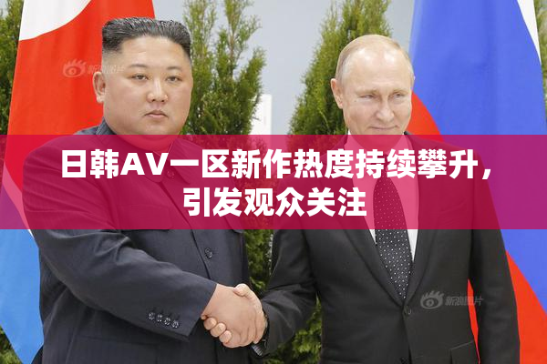 日韩AV一区新作热度持续攀升，引发观众关注