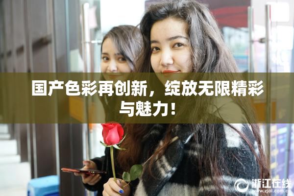 国产色彩再创新，绽放无限精彩与魅力！