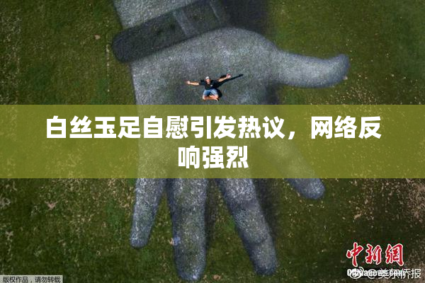 白丝玉足自慰引发热议，网络反响强烈